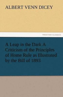 A Leap in the Dark a Criticism of the Principles of Home Rule as Illustrated by the Bill of 1893 1