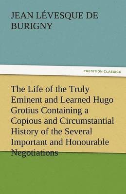 Life of the Truly Eminent and Learned Hugo Grotius Containing a Copious and Circumstantial History of the Several Important and Honourable Negotia