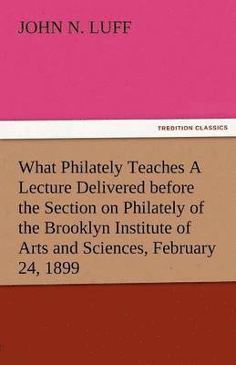 What Philately Teaches a Lecture Delivered Before the Section on Philately of the Brooklyn Institute of Arts and Sciences, February 24, 1899
