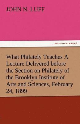 What Philately Teaches a Lecture Delivered Before the Section on Philately of the Brooklyn Institute of Arts and Sciences, February 24, 1899 1