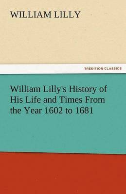 William Lilly's History of His Life and Times from the Year 1602 to 1681