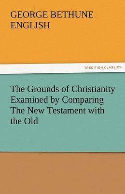 The Grounds of Christianity Examined by Comparing the New Testament with the Old 1