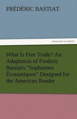 What Is Free Trade? an Adaptation of Frederic Bastiat's Sophismes Econimiques Designed for the American Reader 1