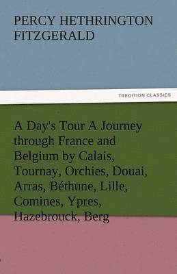 Day's Tour a Journey Through France and Belgium by Calais, Tournay, Orchies, Douai, Arras, Bethune, Lille, Comines, Ypres, Hazebrouck, Berg