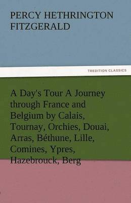 A Day's Tour a Journey Through France and Belgium by Calais, Tournay, Orchies, Douai, Arras, Bethune, Lille, Comines, Ypres, Hazebrouck, Berg 1