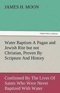 bokomslag Water Baptism a Pagan and Jewish Rite But Not Christian, Proven by Scripture and History Confirmed by the Lives of Saints Who Were Never Baptized with