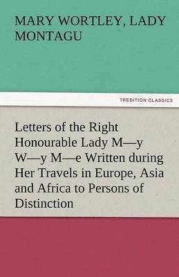 Letters of the Right Honourable Lady M-Y W-Y M-E Written During Her Travels in Europe, Asia and Africa to Persons of Distinction, Men of Letters, &C. 1