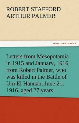 Letters from Mesopotamia in 1915 and January, 1916, from Robert Palmer, Who Was Killed in the Battle of Um El Hannah, June 21, 1916, Aged 27 Years 1