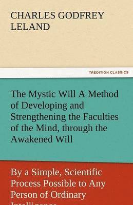 The Mystic Will a Method of Developing and Strengthening the Faculties of the Mind, Through the Awakened Will, by a Simple, Scientific Process Possibl 1