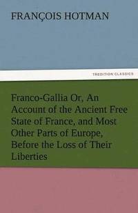 bokomslag Franco-Gallia Or, an Account of the Ancient Free State of France, and Most Other Parts of Europe, Before the Loss of Their Liberties