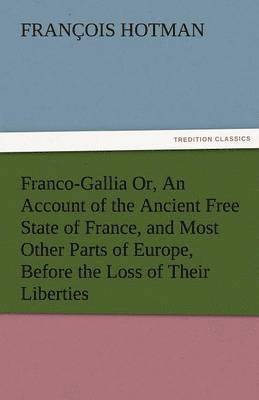 Francois Hotman - Franco-Gallia Or, an Account of the Ancient Free State of France, and Most Other Parts of Europe, Before the Loss of Their Liberties, Häftad