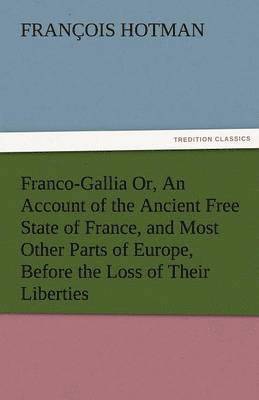bokomslag Franco-Gallia Or, an Account of the Ancient Free State of France, and Most Other Parts of Europe, Before the Loss of Their Liberties