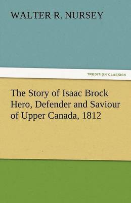 The Story of Isaac Brock Hero, Defender and Saviour of Upper Canada, 1812 1