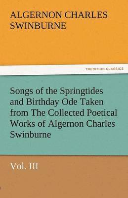 Songs of the Springtides and Birthday Ode Taken from the Collected Poetical Works of Algernon Charles Swinburne-Vol. III 1