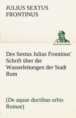 Des Sextus Julius Frontinus' Schrift Uber Die Wasserleitungen Der Stadt ROM 1