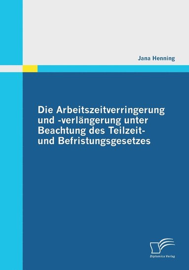Jana Henning - Arbeitszeitverringerung und -verlängerung unter Beachtung des Teilzeit- und Befristungsgesetzes, Häftad