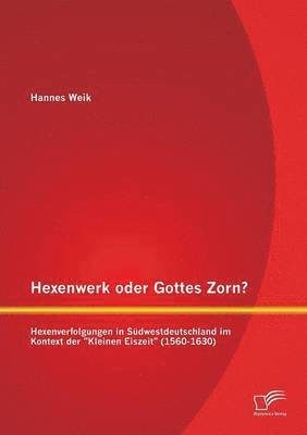 Hexenwerk oder Gottes Zorn? Hexenverfolgungen in Südwestdeutschland im Kontext der Kleinen Eiszeit (1560-1630)