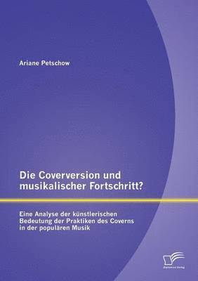 Die Coverversion und musikalischer Fortschritt? Eine Analyse der knstlerischen Bedeutung der Praktiken des Coverns in der populren Musik 1