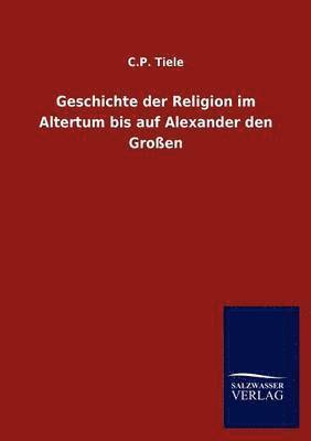 C P Tiele, C. P. Tiele, C.P. Tiele - Geschichte der Religion im Altertum bis auf Alexander den Großen, Häftad