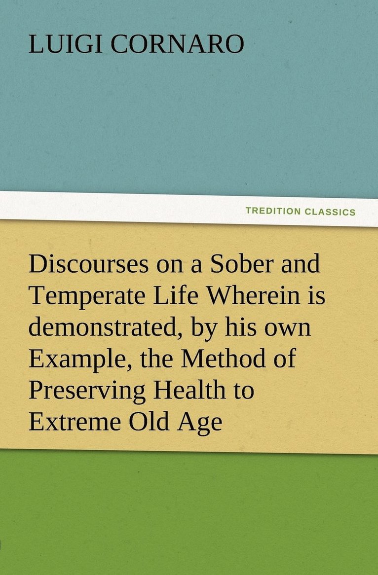 Discourses on a Sober and Temperate Life Wherein is demonstrated, by his own Example, the Method of Preserving Health to Extreme Old Age 1