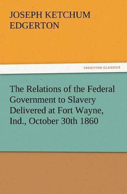 The Relations of the Federal Government to Slavery Delivered at Fort Wayne, Ind., October 30th 1860 1