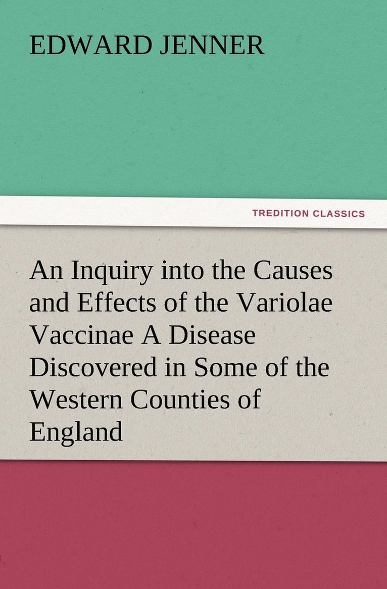 An Inquiry into the Causes and Effects of the Variolae Vaccinae A Disease Discovered in Some of the Western Counties of England, Particularly Gloucestershire, and Known by the Name of the Cow Pox 1