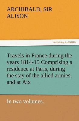 Travels in France During the Years 1814-15 Comprising a Residence at Paris, During the Stay of the Allied Armies, and at AIX, at the Period of the Lan 1