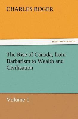 bokomslag The Rise of Canada, from Barbarism to Wealth and Civilisation Volume 1