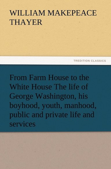 bokomslag From Farm House to the White House The life of George Washington, his boyhood, youth, manhood, public and private life and services