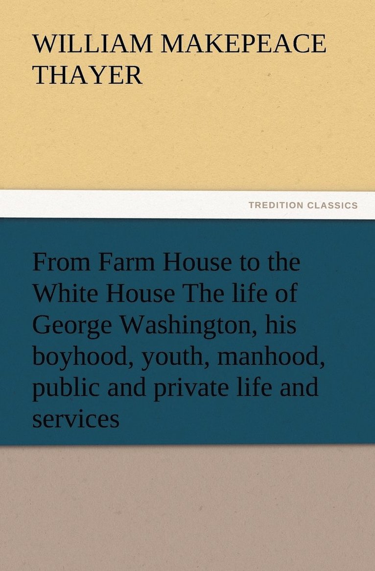 From Farm House to the White House The life of George Washington, his boyhood, youth, manhood, public and private life and services 1