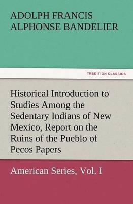 Historical Introduction to Studies Among the Sedentary Indians of New Mexico, Report on the Ruins of the Pueblo of Pecos Papers of the Archaeological 1