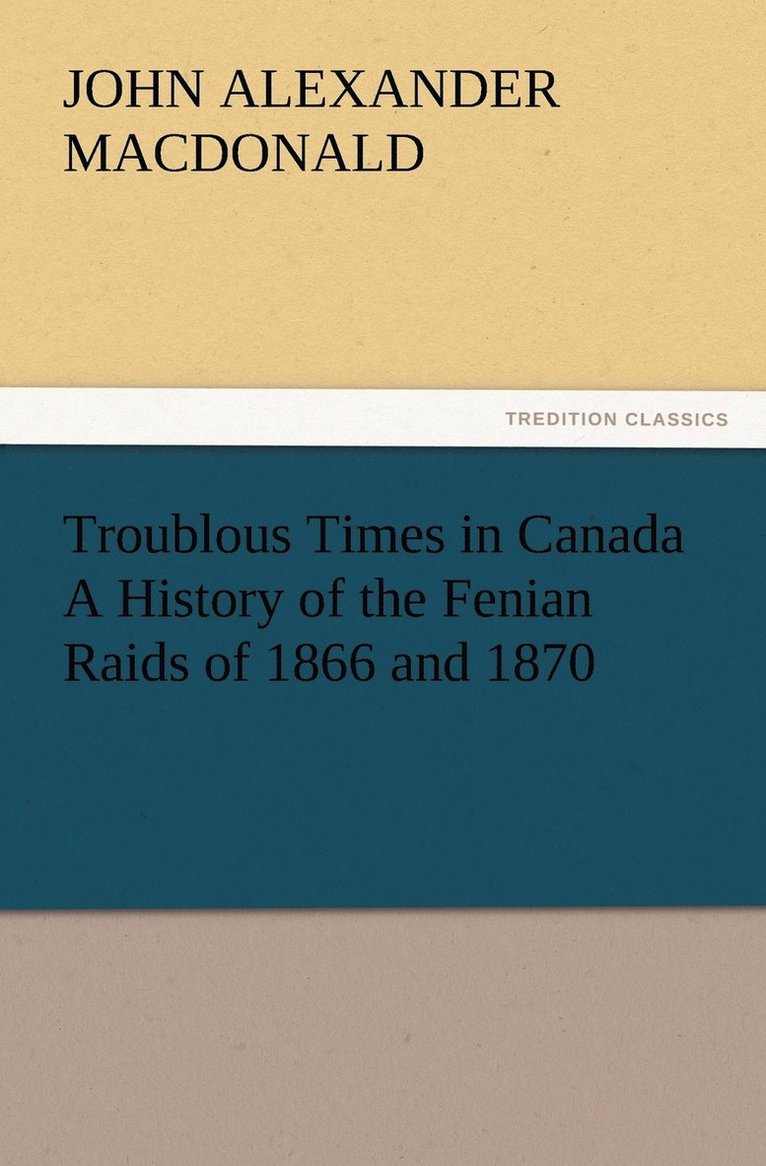 Troublous Times in Canada A History of the Fenian Raids of 1866 and 1870 1