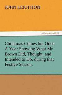 bokomslag Christmas Comes But Once a Year Showing What Mr. Brown Did, Thought, and Intended to Do, During That Festive Season.