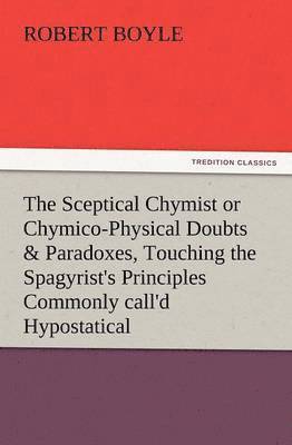 The Sceptical Chymist or Chymico-Physical Doubts & Paradoxes, Touching the Spagyrist's Principles Commonly Call'd Hypostatical, as They Are Wont to Be 1