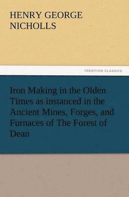 Iron Making in the Olden Times as Instanced in the Ancient Mines, Forges, and Furnaces of the Forest of Dean