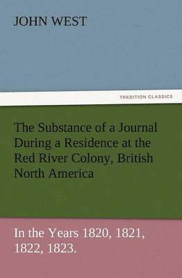 The Substance of a Journal During a Residence at the Red River Colony, British North America and Frequent Excursions Among the North-West American Ind 1