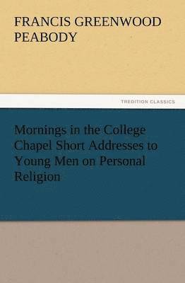 Mornings in the College Chapel Short Addresses to Young Men on Personal Religion