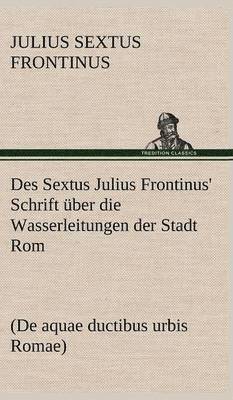 Des Sextus Julius Frontinus' Schrift Uber Die Wasserleitungen Der Stadt ROM 1