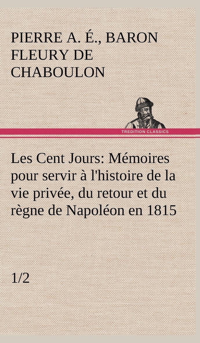 Les Cent Jours (1/2) Mmoires pour servir  l'histoire de la vie prive, du retour et du rgne de Napolon en 1815. 1