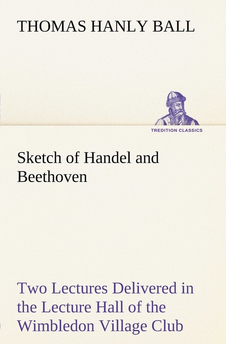 Sketch of Handel and Beethoven Two Lectures, Delivered in the Lecture Hall of the Wimbledon Village Club, on Monday Evening, Dec. 14, 1863; and Monday Evening, Jan. 11, 1864 1