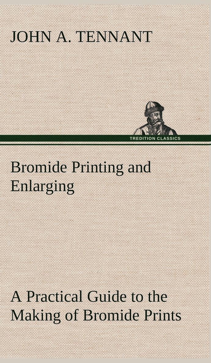 Bromide Printing and Enlarging A Practical Guide to the Making of Bromide Prints by Contact and Bromide Enlarging by Daylight and Artificial Light, With the Toning of Bromide Prints and Enlargements