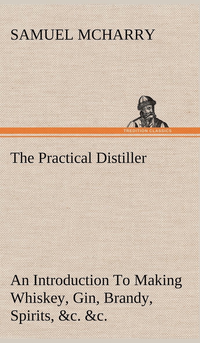 The Practical Distiller An Introduction To Making Whiskey, Gin, Brandy, Spirits, &c. &c. of Better Quality, and in Larger Quantities, than Produced by the Present Mode of Distilling, from the Produce 1