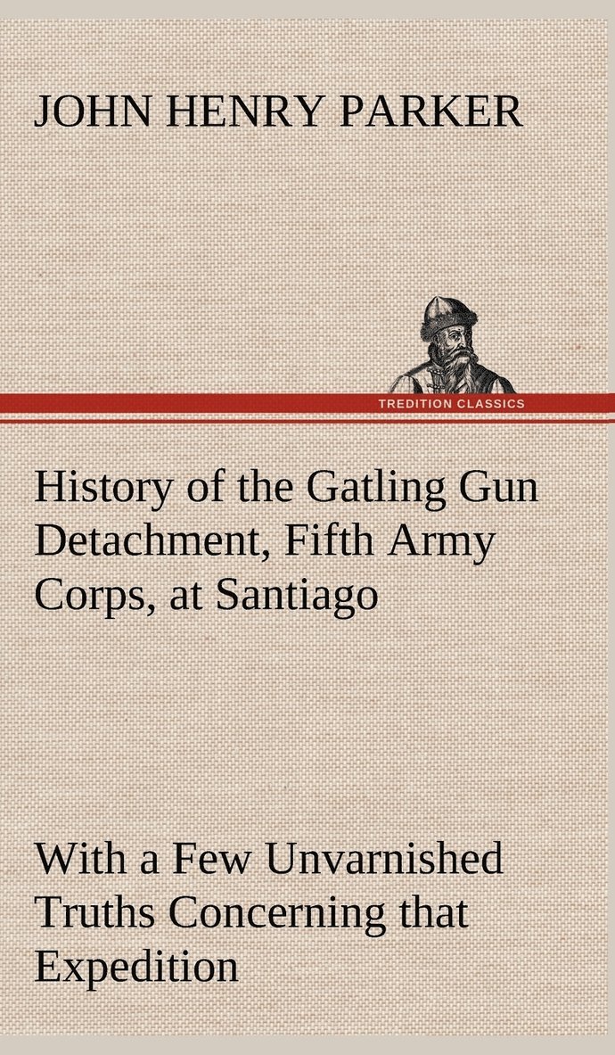 History of the Gatling Gun Detachment, Fifth Army Corps, at Santiago With a Few Unvarnished Truths Concerning that Expedition 1