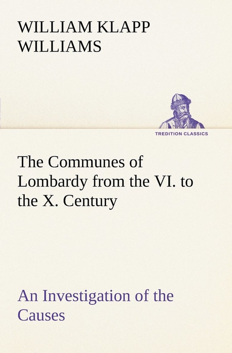 The Communes of Lombardy from the VI. to the X. Century An Investigation of the Causes Which Led to the Development Of Municipal Unity Among the Lombard Communes. 1