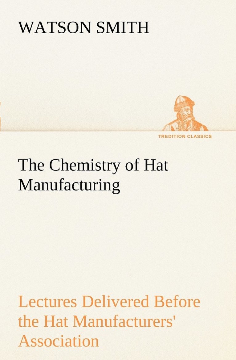 The Chemistry of Hat Manufacturing Lectures Delivered Before the Hat Manufacturers' Association 1