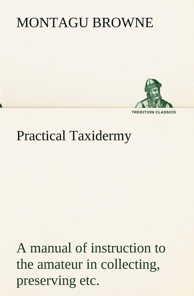 Practical Taxidermy A manual of instruction to the amateur in collecting, preserving, and setting up natural history specimens of all kinds. To which is added a chapter upon the pictorial arrangement 1