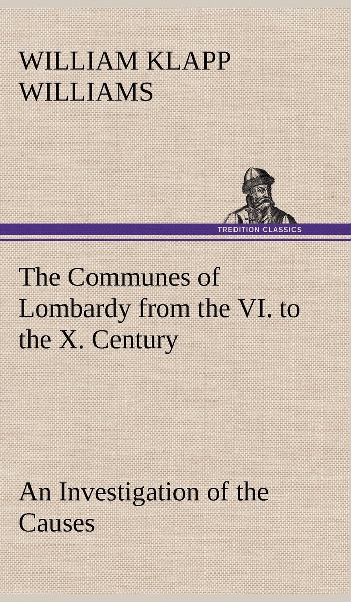 The Communes of Lombardy from the VI. to the X. Century An Investigation of the Causes Which Led to the Development Of Municipal Unity Among the Lombard Communes. 1