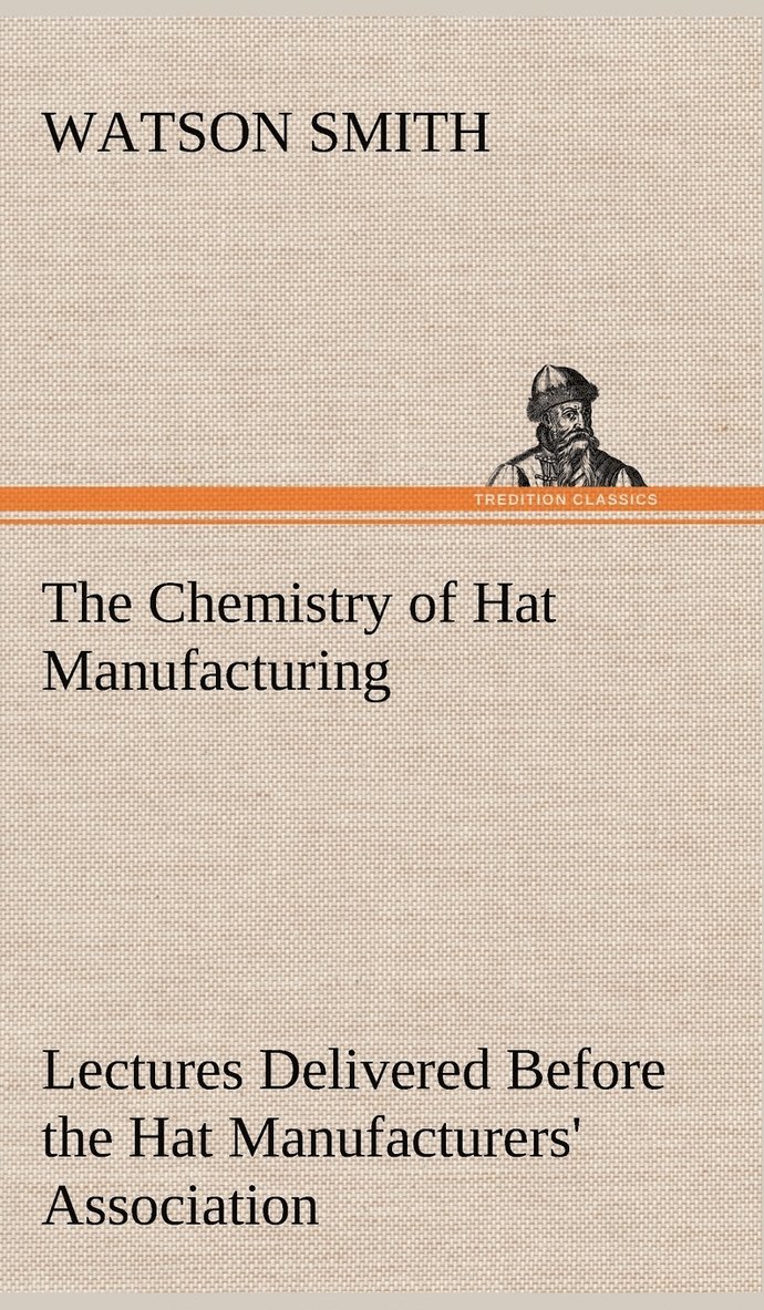 The Chemistry of Hat Manufacturing Lectures Delivered Before the Hat Manufacturers' Association 1