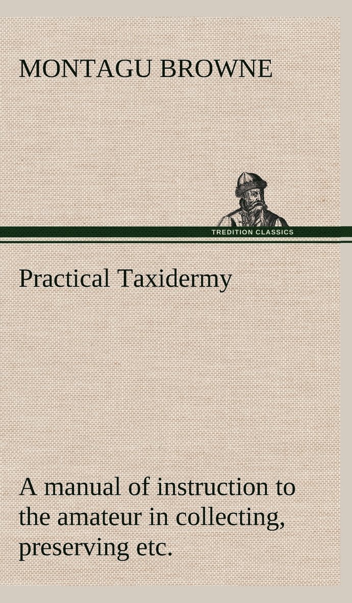 Practical Taxidermy A manual of instruction to the amateur in collecting, preserving, and setting up natural history specimens of all kinds. To which is added a chapter upon the pictorial arrangement 1