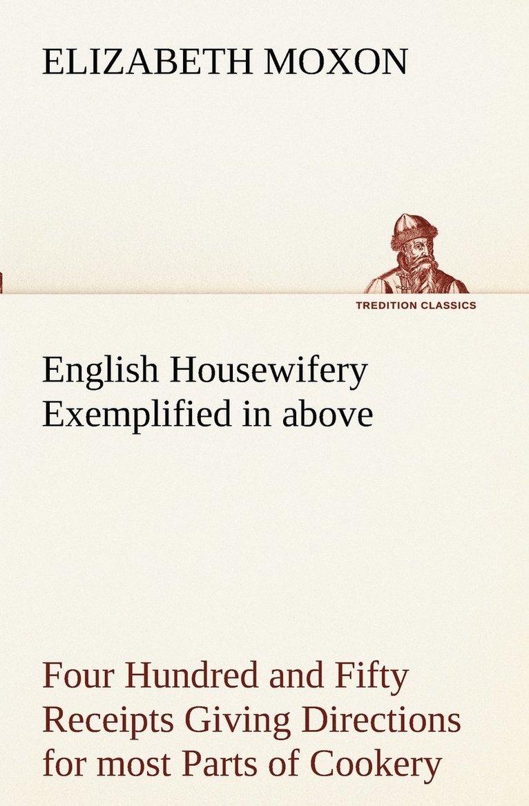 English Housewifery Exemplified in above Four Hundred and Fifty Receipts Giving Directions for most Parts of Cookery 1